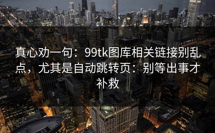 真心劝一句：99tk图库相关链接别乱点，尤其是自动跳转页：别等出事才补救
