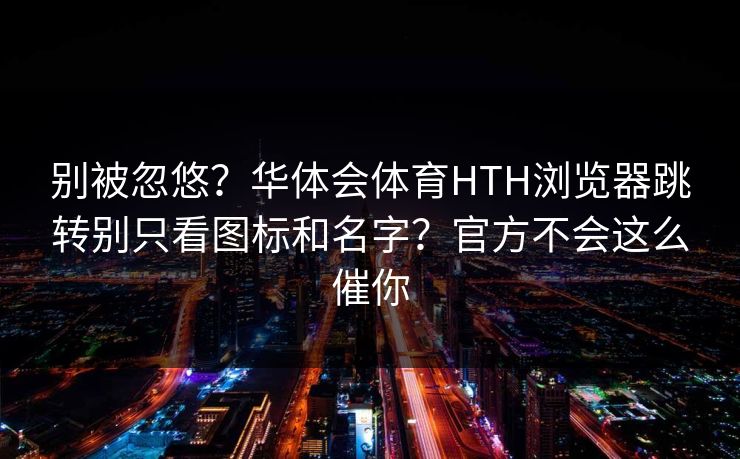 别被忽悠？华体会体育HTH浏览器跳转别只看图标和名字？官方不会这么催你