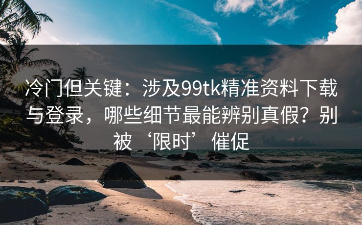 冷门但关键：涉及99tk精准资料下载与登录，哪些细节最能辨别真假？别被‘限时’催促