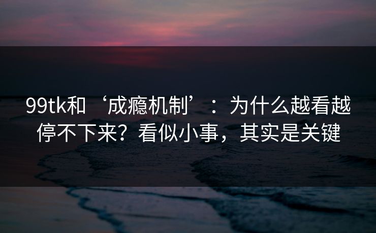 99tk和‘成瘾机制’：为什么越看越停不下来？看似小事，其实是关键
