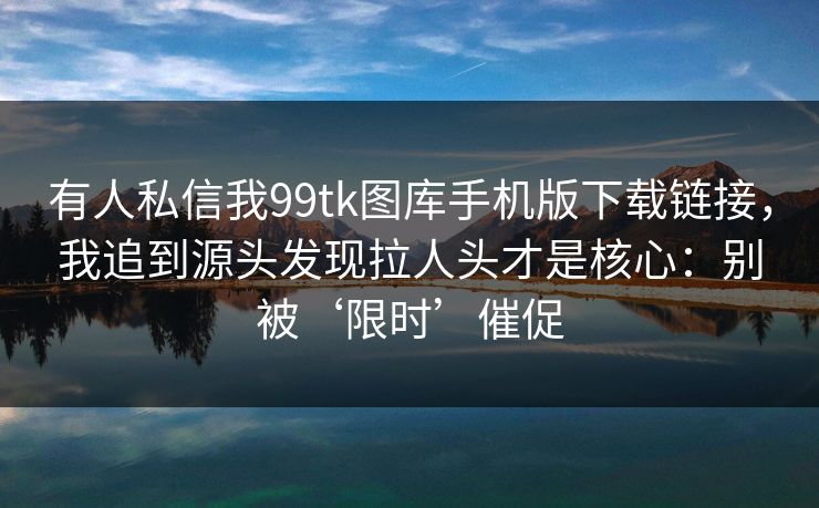 有人私信我99tk图库手机版下载链接，我追到源头发现拉人头才是核心：别被‘限时’催促